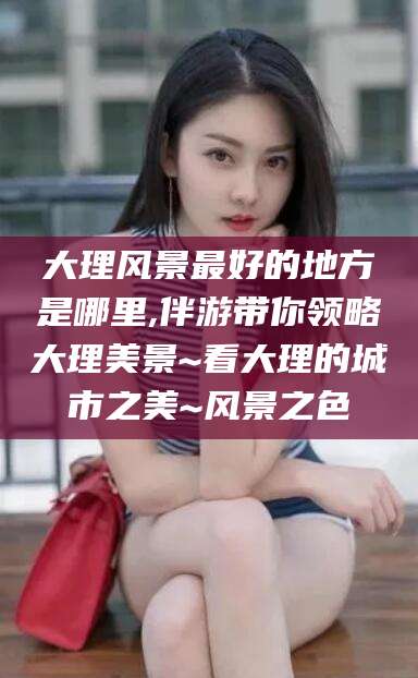 湘西大理风景最好的地方是哪里,伴游带你领略大理美景~看大理的城市之美~风景之色