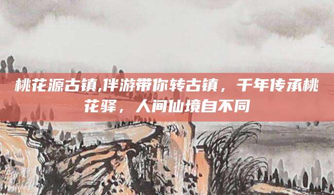 湘西桃花源古镇,伴游带你转古镇，千年传承桃花驿，人间仙境自不同