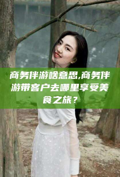 湘西商务伴游啥意思,商务伴游带客户去哪里享受美食之旅？