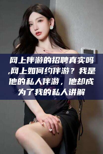 湘西网上伴游的招聘真实吗,网上如何约伴游？我是他的私人伴游，他却成为了我的私人讲解