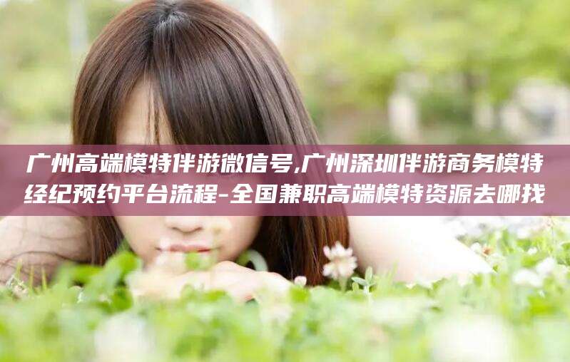 湘西广州高端模特伴游微信号,广州深圳伴游商务模特经纪预约平台流程-全国兼职高端模特资源去哪找