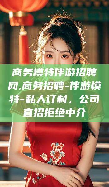 湘西商务模特伴游招聘网,商务招聘-伴游模特-私人订制，公司直招拒绝中介