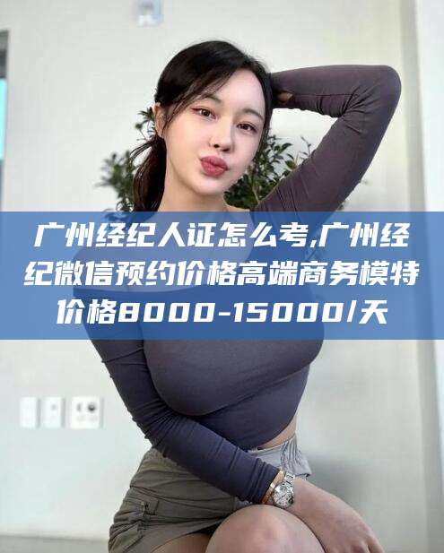 湘西广州经纪人证怎么考,广州经纪微信预约价格高端商务模特价格8000-15000/天