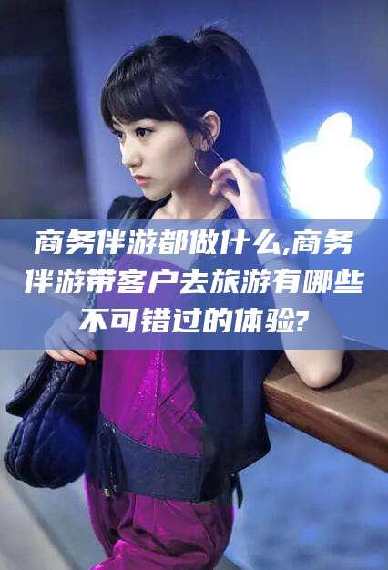 湘西商务伴游都做什么,商务伴游带客户去旅游有哪些不可错过的体验?