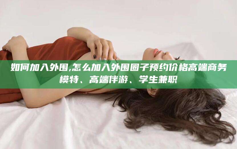 湘西如何加入外围,怎么加入外围圈子预约价格高端商务模特、高端伴游、学生兼职