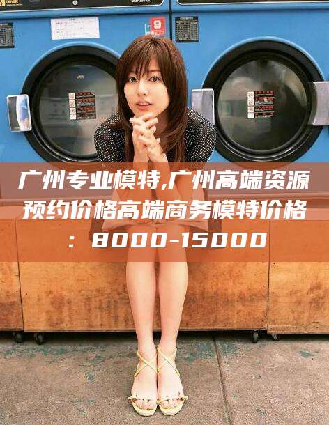 湘西广州专业模特,广州高端资源预约价格高端商务模特价格：8000-15000