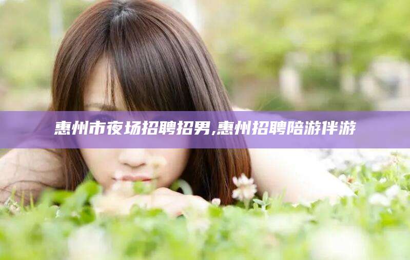 湘西惠州市夜场招聘招男,惠州招聘陪游伴游