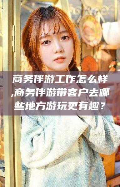 湘西商务伴游工作怎么样,商务伴游带客户去哪些地方游玩更有趣？