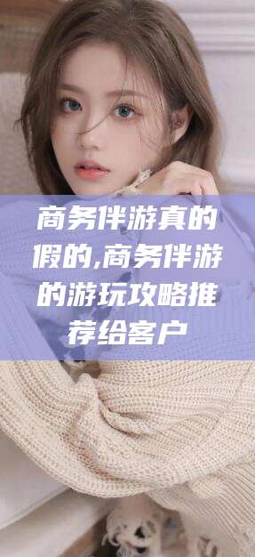 湘西商务伴游真的假的,商务伴游的游玩攻略推荐给客户