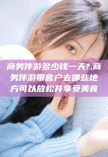 湘西商务伴游多少钱一天?,商务伴游带客户去哪些地方可以放松并享受美食