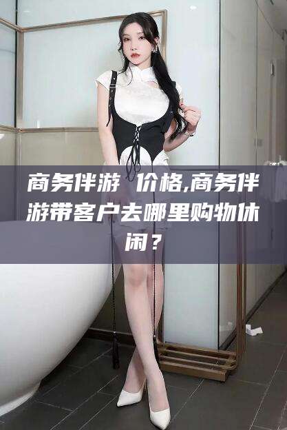 湘西商务伴游 价格,商务伴游带客户去哪里购物休闲？
