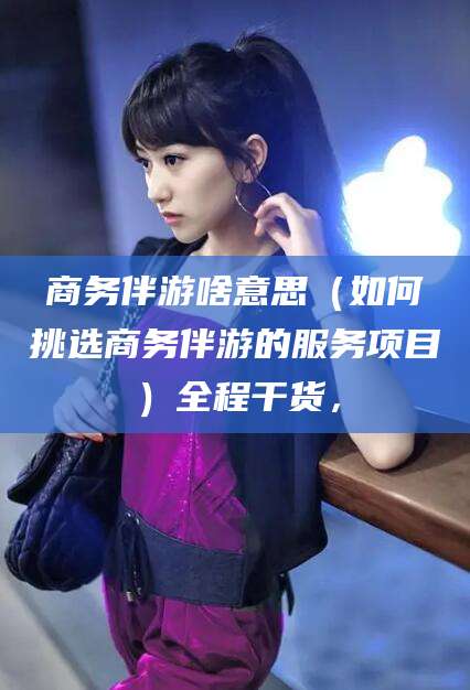 湘西商务伴游啥意思（如何挑选商务伴游的服务项目）全程干货，