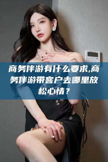 湘西商务伴游有什么要求,商务伴游带客户去哪里放松心情？