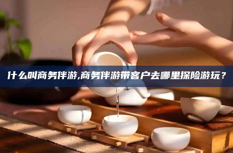 湘西什么叫商务伴游,商务伴游带客户去哪里探险游玩？