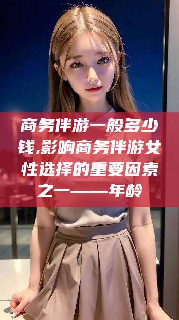 湘西商务伴游一般多少钱,影响商务伴游女性选择的重要因素之一——年龄