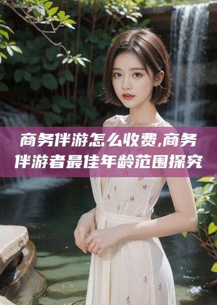 湘西商务伴游怎么收费,商务伴游者最佳年龄范围探究