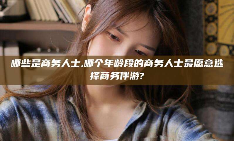 湘西哪些是商务人士,哪个年龄段的商务人士最愿意选择商务伴游?