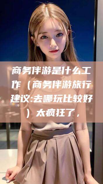 湘西商务伴游是什么工作（商务伴游旅行建议:去哪玩比较好）太疯狂了，