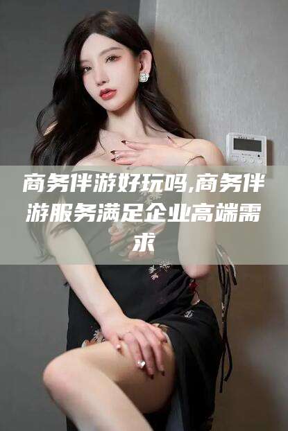湘西商务伴游好玩吗,商务伴游服务满足企业高端需求