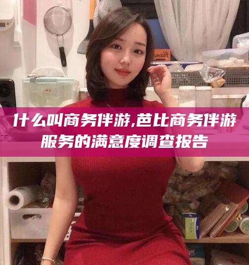 湘西什么叫商务伴游,芭比商务伴游服务的满意度调查报告