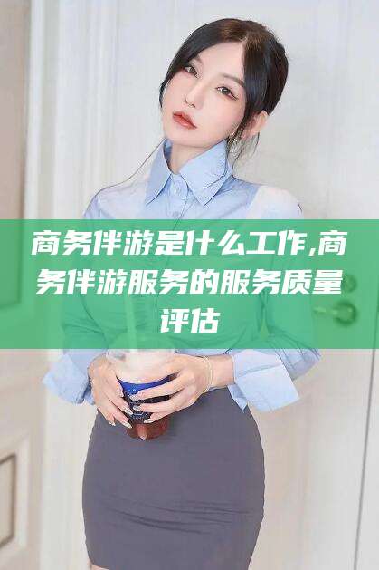 湘西商务伴游是什么工作,商务伴游服务的服务质量评估