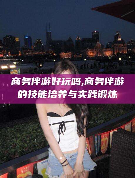 湘西商务伴游好玩吗,商务伴游的技能培养与实践锻炼