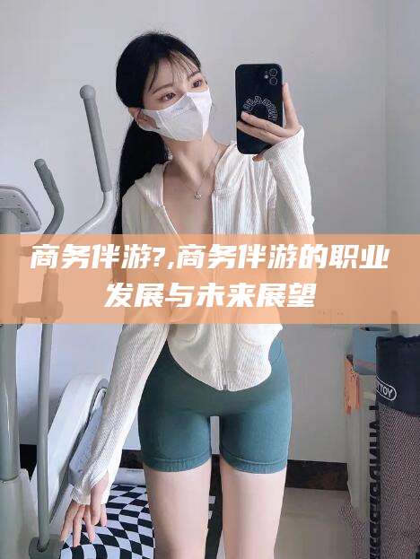 湘西商务伴游?,商务伴游的职业发展与未来展望