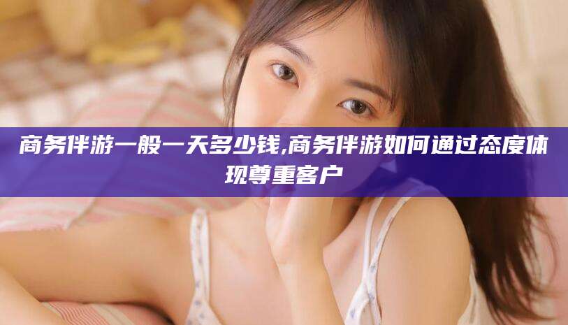 湘西商务伴游一般一天多少钱,商务伴游如何通过态度体现尊重客户
