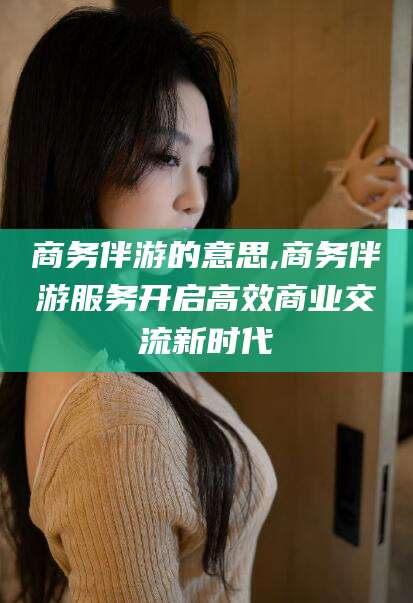 湘西商务伴游的意思,商务伴游服务开启高效商业交流新时代