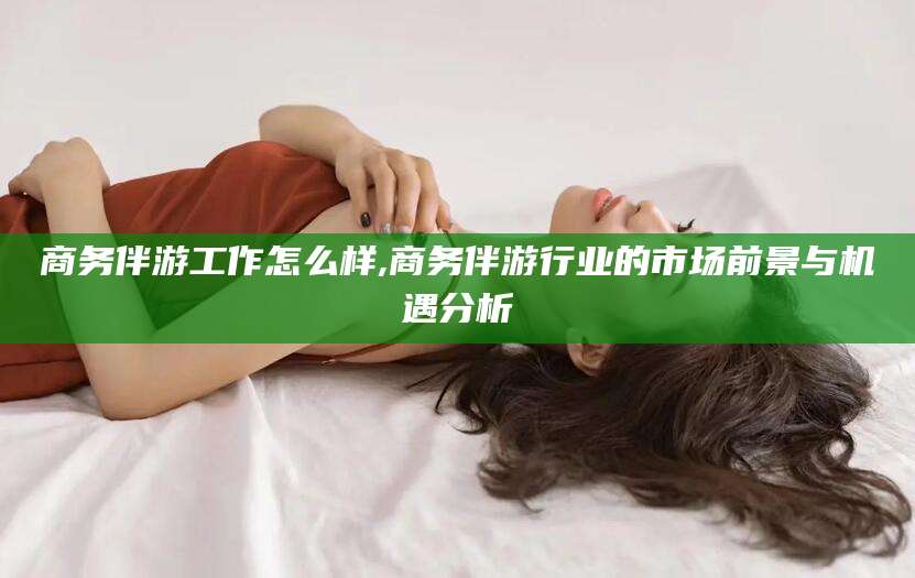 湘西商务伴游工作怎么样,商务伴游行业的市场前景与机遇分析