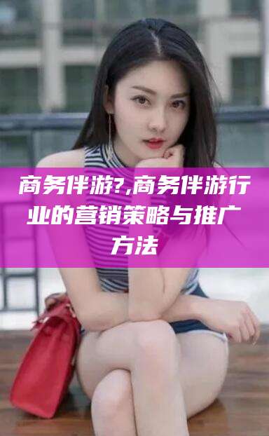 湘西商务伴游?,商务伴游行业的营销策略与推广方法