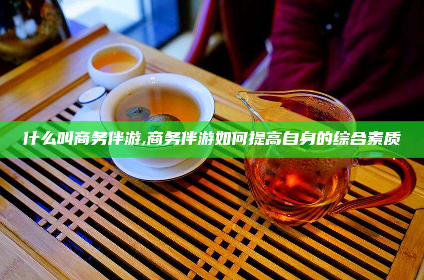 湘西什么叫商务伴游,商务伴游如何提高自身的综合素质