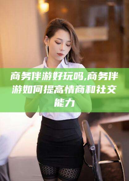 湘西商务伴游好玩吗,商务伴游如何提高情商和社交能力