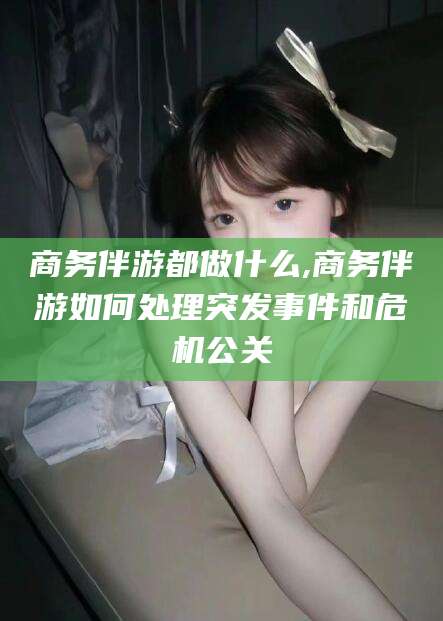 湘西商务伴游都做什么,商务伴游如何处理突发事件和危机公关