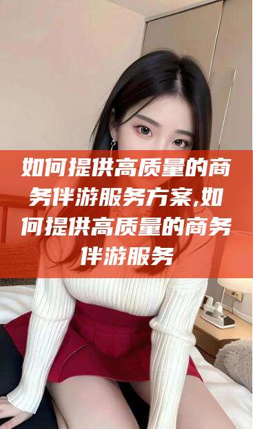 湘西如何提供高质量的商务伴游服务方案,如何提供高质量的商务伴游服务
