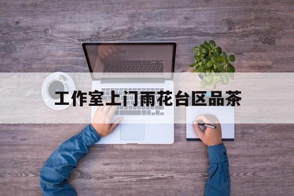 长沙品茶值得推荐的工作室最新资讯（谁能告诉我哪里有湘西工作室上门雨花台区品茶？）