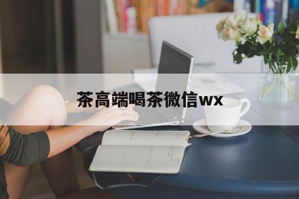 东莞东城高端喝茶微信最新资讯(谁能告诉我哪里有湘西茶高端喝茶微信wx?) 东莞东城高端喝茶微信最新资讯(谁能告诉我哪里有湘西茶高端喝茶微信wx?)