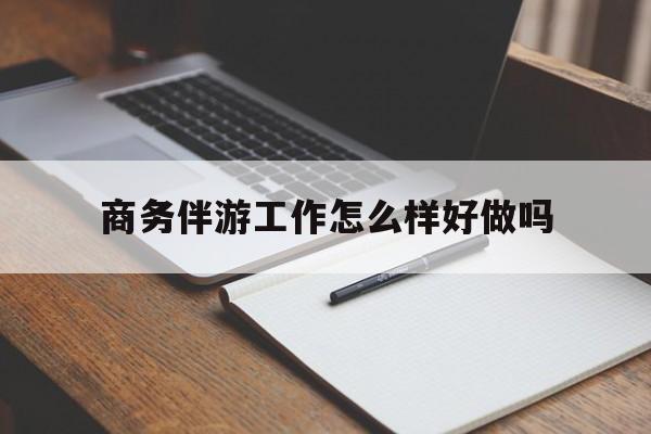 商务伴游工作怎么样好做吗知乎最新资讯（谁能告诉我哪里有湘西商务伴游工作怎么样好做吗？）